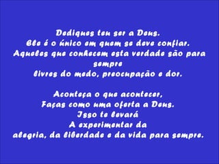 Dediques teu ser a Deus.  Ele é o único em quem se deve confiar.  Aqueles que conhecem esta verdade são para sempre  livres do medo, preocupação e dor.  Aconteça o que acontecer,  Faças como uma oferta a Deus.  Isso te levará  A experimentar da  alegria, da liberdade e da vida para sempre.   