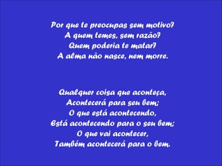 Por que te preocupas sem motivo?  A quem temes, sem razão?  Quem poderia te matar?  A alma não nasce, nem morre.  Qualquer coisa que aconteça,  Acontecerá para seu bem;  O que está acontecendo,  Está acontecendo para o seu bem;  O que vai acontecer,  Também acontecerá para o bem.  