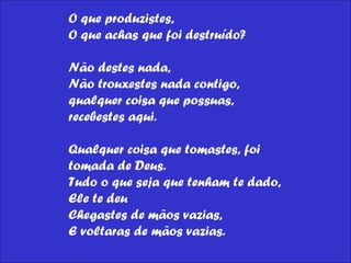 O que produzistes,  O que achas que foi destruído?  Não destes nada,  Não trouxestes nada contigo,  qualquer coisa que possuas, recebestes aqui.  Qualquer coisa que tomastes, foi tomada de Deus.  Tudo o que seja que tenham te dado, Ele te deu  Chegastes de mãos vazias,  E voltaras de mãos vazias.  