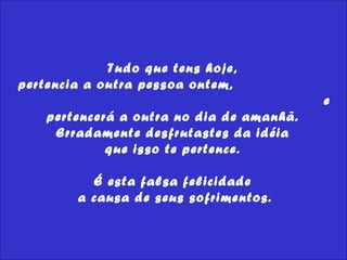 Tudo que tens hoje,  pertencia a outra pessoa ontem,  e pertencerá a outra no dia de amanhã.  Erradamente desfrutastes da idéia  que isso te pertence.  É esta falsa felicidade  a causa de seus sofrimentos. 