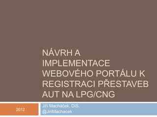 NÁVRH A
       IMPLEMENTACE
       WEBOVÉHO PORTÁLU K
       REGISTRACI PŘESTAVEB
       AUT NA LPG/CNG
       Jiří Macháček, DiS.
2012
       @JiriMachacek
 