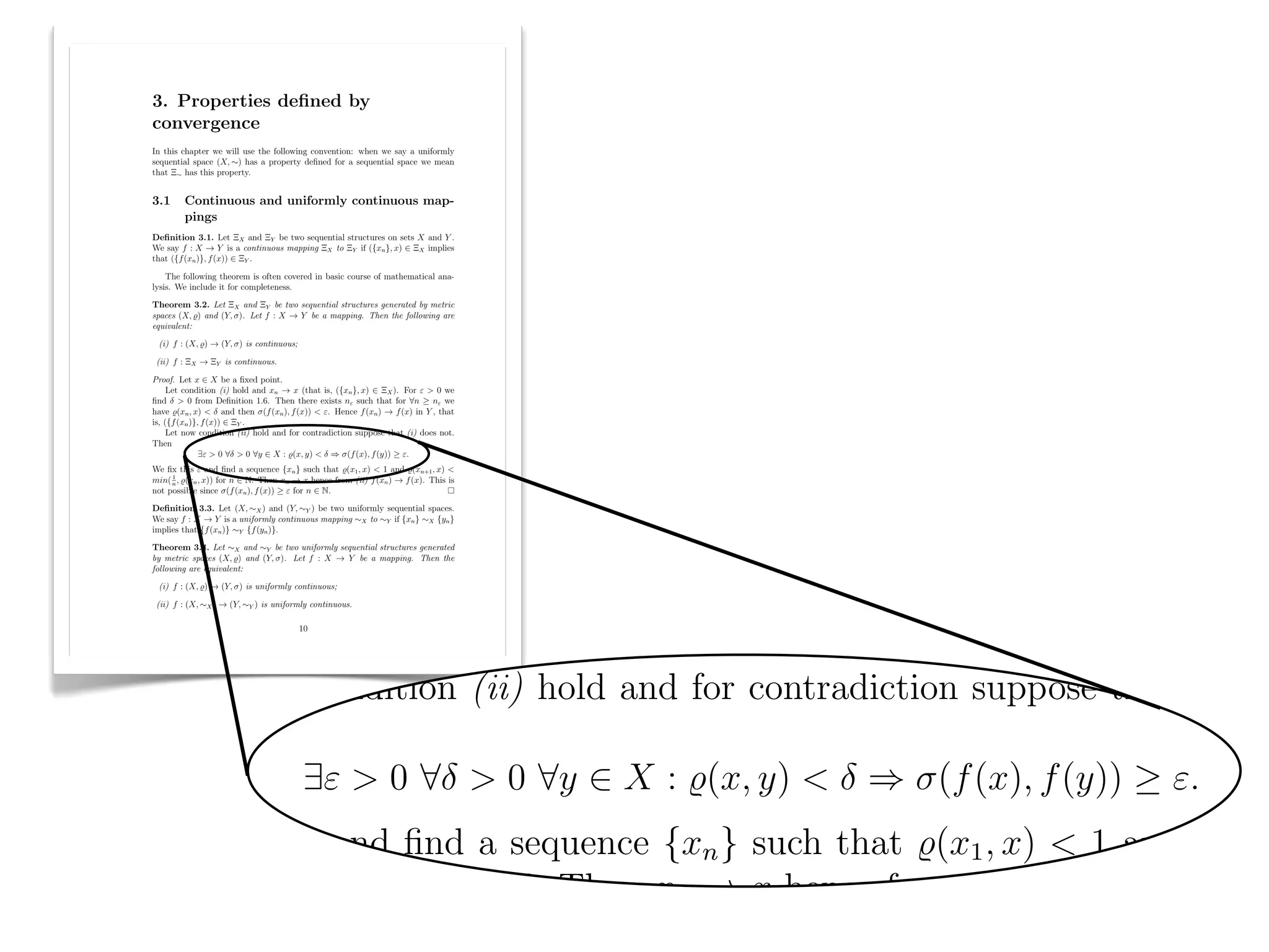 The following theorem is often covered in basic course of mathematic
lysis. We include it for completeness.
  3. Properties deﬁned by
  convergence
Theorem 3.2. Let ⌅X and ⌅Y be two sequential structures generated by
  In this chapter we will use the following convention: when we say a uniformly
  sequential space (X, ⇠) has a property deﬁned for a sequential space we mean
  that ⌅⇠ has this property.


spaces (X, %) and (Y, ). Let f : X ! Y be a mapping. Then the follow
  3.1     Continuous and uniformly continuous map-
          pings

equivalent:
  Deﬁnition 3.1. Let ⌅X and ⌅Y be two sequential structures on sets X and Y .
  We say f : X ! Y is a continuous mapping ⌅X to ⌅Y if ({xn }, x) 2 ⌅X implies
  that ({f (xn )}, f (x)) 2 ⌅Y .

      The following theorem is often covered in basic course of mathematical ana-
  lysis. We include it for completeness.


 (i) f : (X, %) ! (Y, ) is continuous;
  Theorem 3.2. Let ⌅X and ⌅Y be two sequential structures generated by metric
  spaces (X, %) and (Y, ). Let f : X ! Y be a mapping. Then the following are
  equivalent:

   (i) f : (X, %) ! (Y, ) is continuous;

   (ii) f : ⌅X ! ⌅Y is continuous.


 (ii) f : ⌅X ! ⌅Y is continuous.
  Proof. Let x 2 X be a ﬁxed point.
       Let condition (i) hold and xn ! x (that is, ({xn }, x) 2 ⌅X ). For " > 0 we
  ﬁnd > 0 from Deﬁnition 1.6. Then there exists n" such that for 8n          n" we
  have %(xn , x) < and then (f (xn ), f (x)) < ". Hence f (xn ) ! f (x) in Y , that
  is, ({f (xn )}, f (x)) 2 ⌅Y .
       Let now condition (ii) hold and for contradiction suppose that (i) does not.
  Then


Proof. Let x 2 X be a ﬁxed point.
                 9" > 0 8 > 0 8y 2 X : %(x, y) < ) (f (x), f (y)) ".
  We ﬁx this " and ﬁnd a sequence {xn } such that %(x1 , x) < 1 and %(xn+1 , x) <
  min( n , %(xn , x)) for n 2 N. Then xn ! x hence from (ii) f (xn ) ! f (x). This is
       1

  not possible since (f (xn ), f (x)) " for n 2 N.

     Let condition (i) hold and xn ! x (that is, ({xn }, x) 2 ⌅X ). For "
  Deﬁnition 3.3. Let (X, ⇠X ) and (Y, ⇠Y ) be two uniformly sequential spaces.
  We say f : X ! Y is a uniformly continuous mapping ⇠X to ⇠Y if {xn } ⇠X {yn }
  implies that {f (xn )} ⇠Y {f (yn )}.


ﬁnd > 0 from Deﬁnition 1.6. Then there exists n" such that for 8n
  Theorem 3.4. Let ⇠X and ⇠Y be two uniformly sequential structures generated
  by metric spaces (X, %) and (Y, ). Let f : X ! Y be a mapping. Then the
  following are equivalent:



have %(xn , x) < and then (f (xn ), f (x)) < ". Hence f (xn ) ! f (x) in
   (i) f : (X, %) ! (Y, ) is uniformly continuous;

   (ii) f : (X, ⇠X ) ! (Y, ⇠Y ) is uniformly continuous.

                                           10

is, ({f (xn )}, f (x)) 2 ⌅Y .
     Let now condition (ii) hold and for contradiction suppose that (i) do
Then
               9" > 0 8 > 0 8y 2 X : %(x, y) < ) (f (x), f (y)) ".
We ﬁx this " and ﬁnd a sequence {xn } such that %(x1 , x) < 1 and %(xn+
min( n , %(xn , x)) for n 2 N. Then xn ! x hence from (ii) f (xn ) ! f (x).
     1

not possible since (f (xn ), f (x)) " for n 2 N.
 