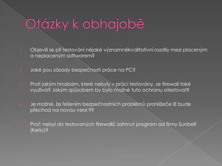 Otázky k obhajoběObjevili se při testování nějaké významnékvalitativní rozdíly mezi placeným a neplaceným softwarem?Jaké jsou zásady bezpečnosti práce na PC?Proti jakým hrozbám, které nebyly v práci testovány, se firewall také využívá? Jakým způsobem by bylo možné tuto ochranu otestovat?Je možné, že řešením bezpečnostních problémů prohlížeče IE bude přechod na novou verzi 9?Proč nebyl do testovaných firewallů zahrnut program od firmy Sunbelt (Kerio)?