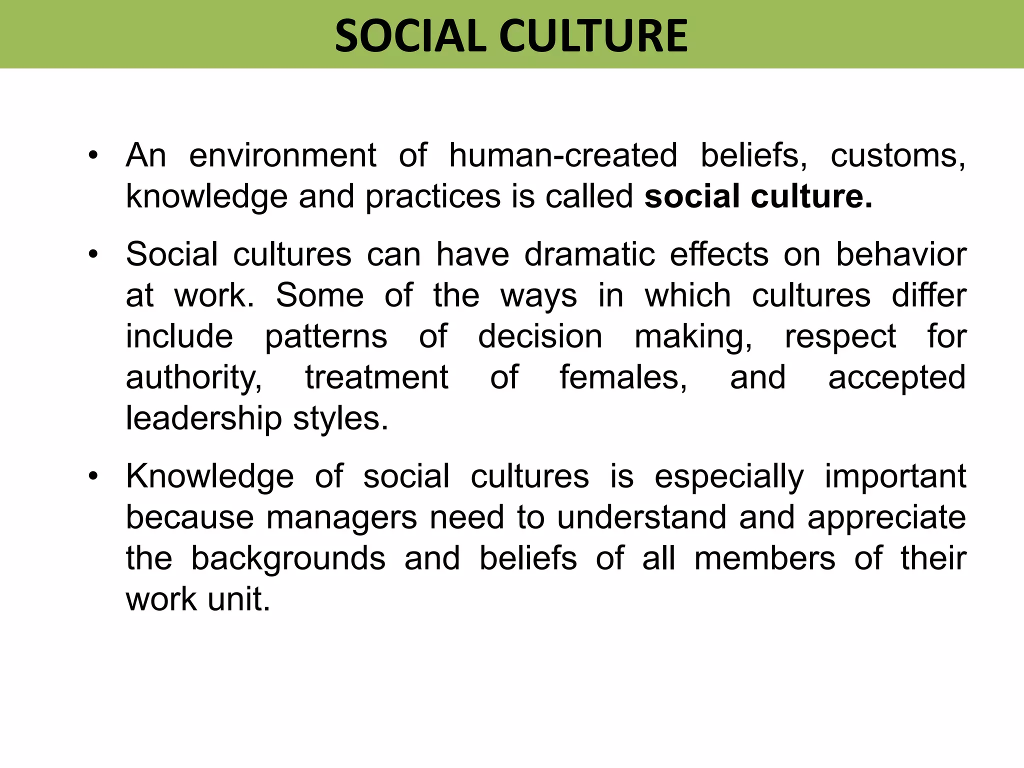 • An environment of human-created beliefs, customs,
knowledge and practices is called social culture.
• Social cultures can have dramatic effects on behavior
at work. Some of the ways in which cultures differ
include patterns of decision making, respect for
authority, treatment of females, and accepted
leadership styles.
• Knowledge of social cultures is especially important
because managers need to understand and appreciate
the backgrounds and beliefs of all members of their
work unit.
SOCIAL CULTURE
 