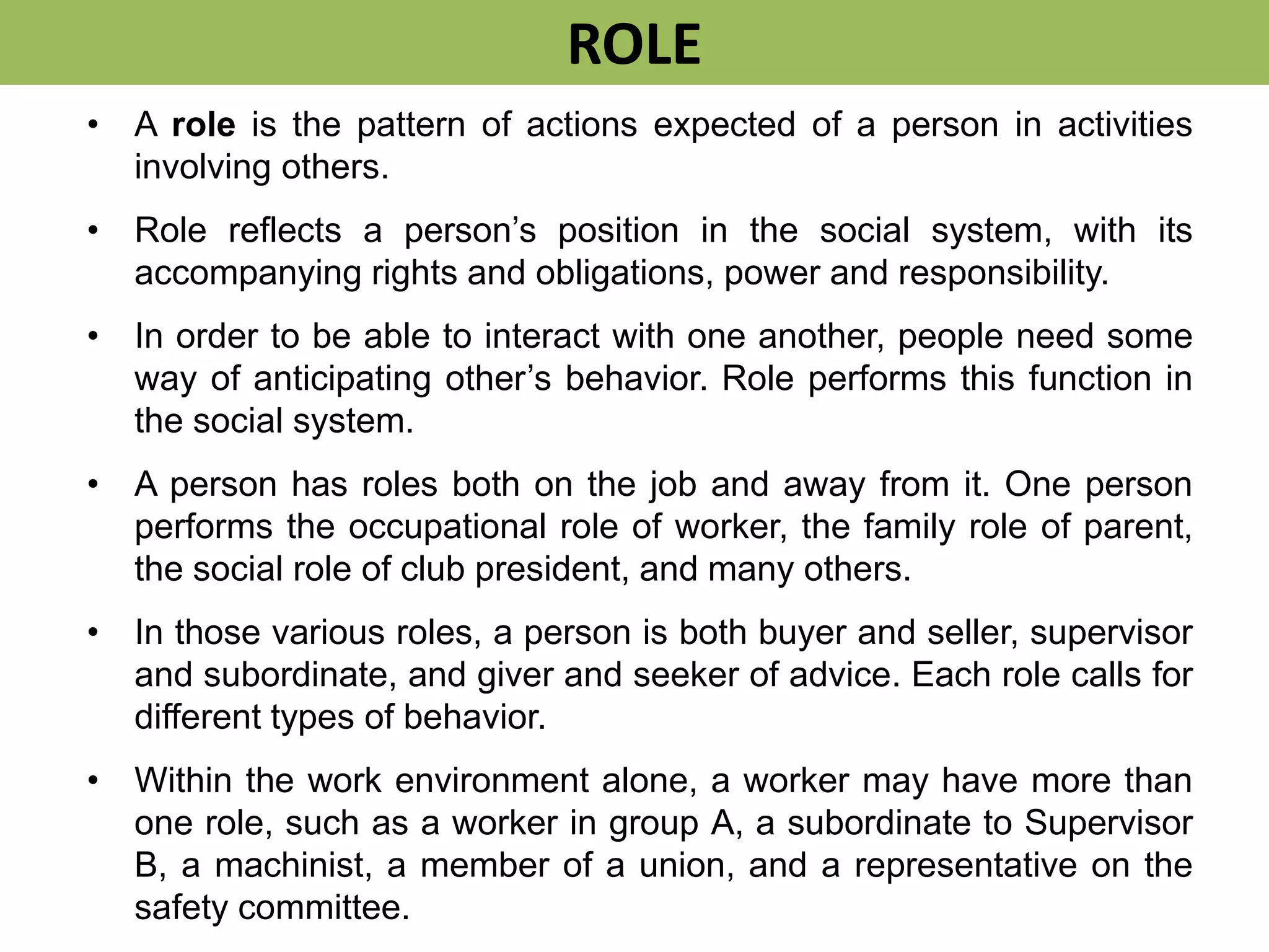 • A role is the pattern of actions expected of a person in activities
involving others.
• Role reflects a person’s position in the social system, with its
accompanying rights and obligations, power and responsibility.
• In order to be able to interact with one another, people need some
way of anticipating other’s behavior. Role performs this function in
the social system.
• A person has roles both on the job and away from it. One person
performs the occupational role of worker, the family role of parent,
the social role of club president, and many others.
• In those various roles, a person is both buyer and seller, supervisor
and subordinate, and giver and seeker of advice. Each role calls for
different types of behavior.
• Within the work environment alone, a worker may have more than
one role, such as a worker in group A, a subordinate to Supervisor
B, a machinist, a member of a union, and a representative on the
safety committee.
ROLE
 