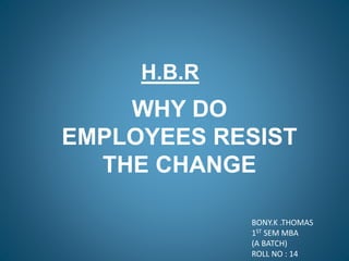 H.B.R
WHY DO
EMPLOYEES RESIST
THE CHANGE
BONY.K .THOMAS
1ST SEM MBA
(A BATCH)
ROLL NO : 14
 