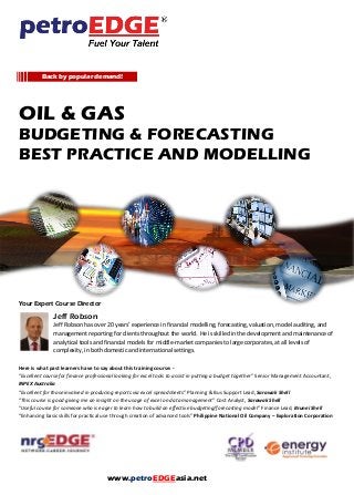 OIL & GAS
BUDGETING & FORECASTING
BEST PRACTICE AND MODELLING
Your Expert Course Director
Jeff Robson
Jeff Robson has over 20 years’ experience in financial modelling, forecasting, valuation, model auditing, and
management reporting for clients throughout the world. He is skilled in the development and maintenance of
analytical tools and financial models for middle-market companies to large corporates, at all levels of
complexity, in both domestic and international settings.
Here is what past learners have to say about this training course: -
“Excellent course for finance professional looking for excel tools to assist in putting a budget together” Senior Management Accountant,
INPEX Australia
“Excellent for those involved in producing reports via excel spreadsheets” Planning & Bus Support Lead, Sarawak Shell
“This course is good giving me an insight on the usage of excel on data management” Cost Analyst, Sarawak Shell
“Useful course for someone who is eager to learn how to build an effective budgeting/forecasting model” Finance Lead, Brunei Shell
“Enhancing basic skills for practical use through creation of advanced tools” Philippine National Oil Company – Exploration Corporation
Back by popular demand!
www.petroEDGEasia.net
 