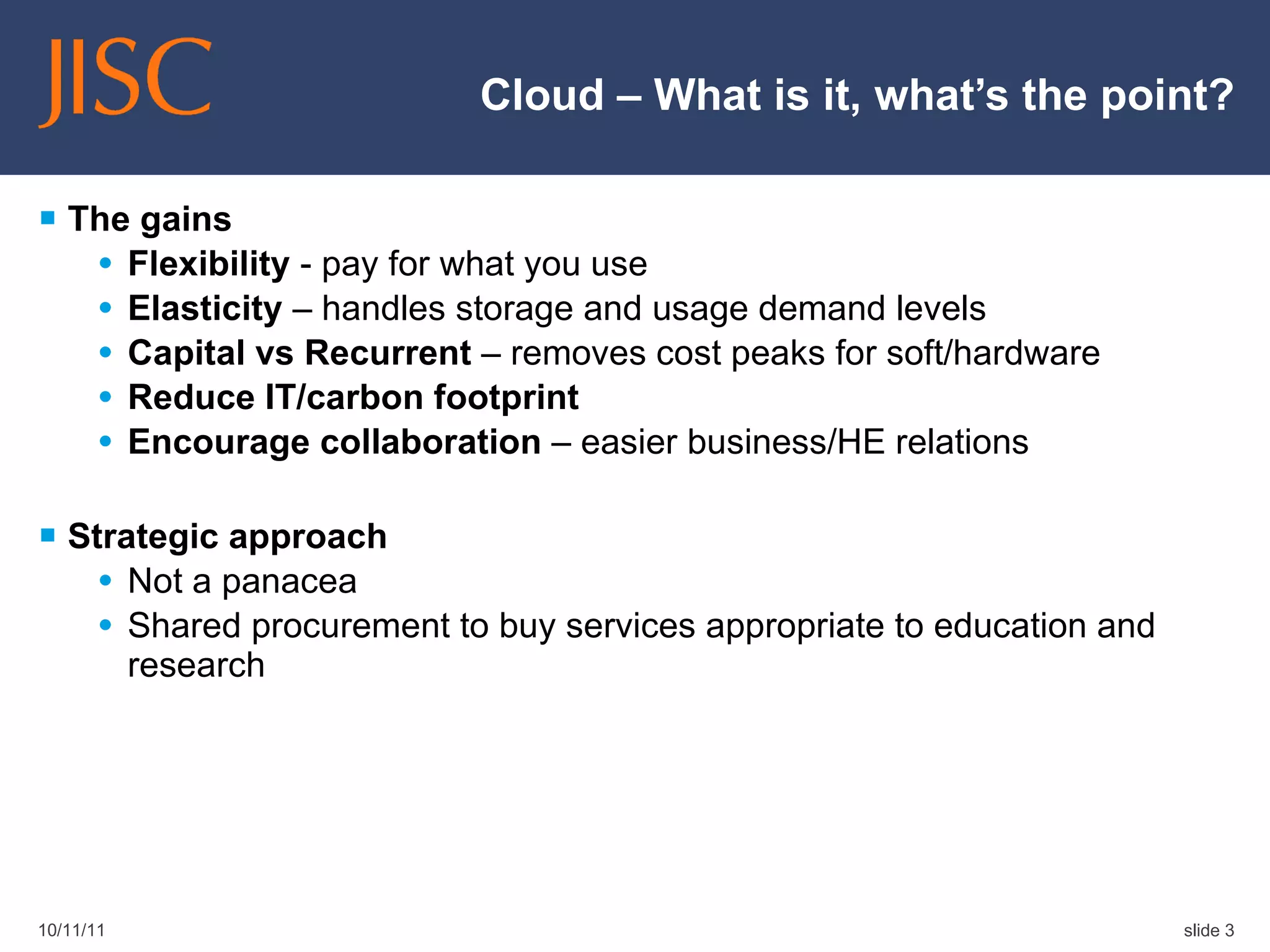 Cloud – What is it, what’s the point? The gains Flexibility  - pay for what you use Elasticity  – handles storage and usage demand levels Capital vs Recurrent  – removes cost peaks for soft/hardware Reduce IT/carbon footprint Encourage collaboration  – easier business/HE relations Strategic approach Not a panacea Shared procurement to buy services appropriate to education and research 10/11/11 slide  