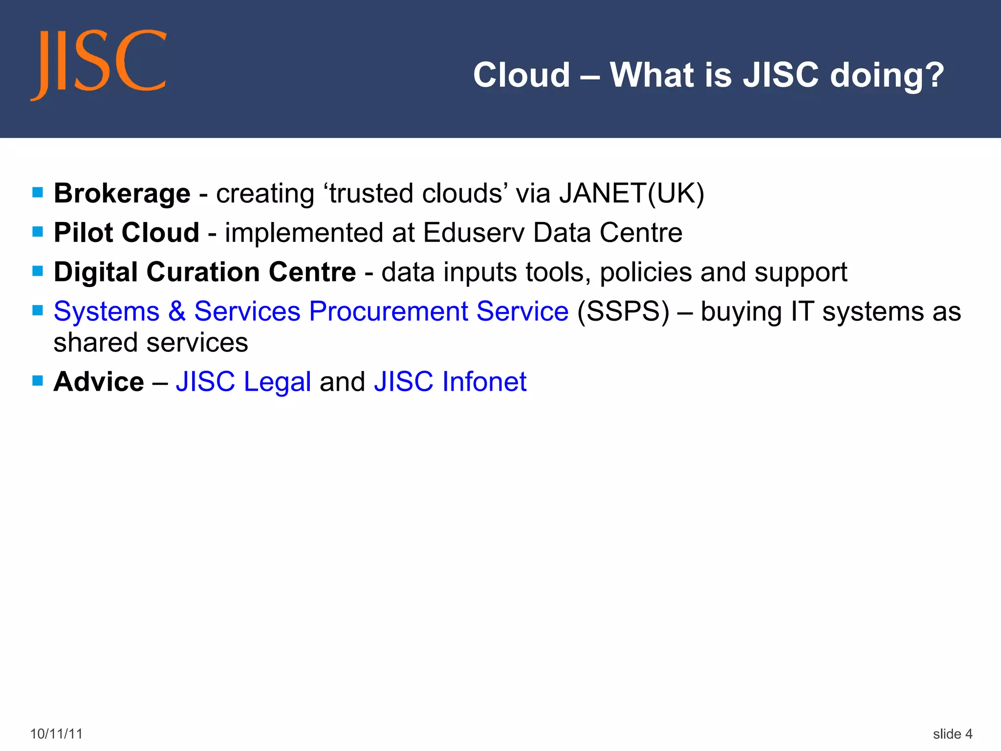 Cloud – What is JISC doing? Brokerage  - creating ‘trusted clouds’ via JANET(UK) Pilot Cloud  - implemented at Eduserv Data Centre Digital Curation Centre  - data inputs tools, policies and support Systems & Services Procurement Service  (SSPS) – buying IT systems as shared services Advice  –  JISC Legal  and  JISC Infonet 10/11/11 slide  
