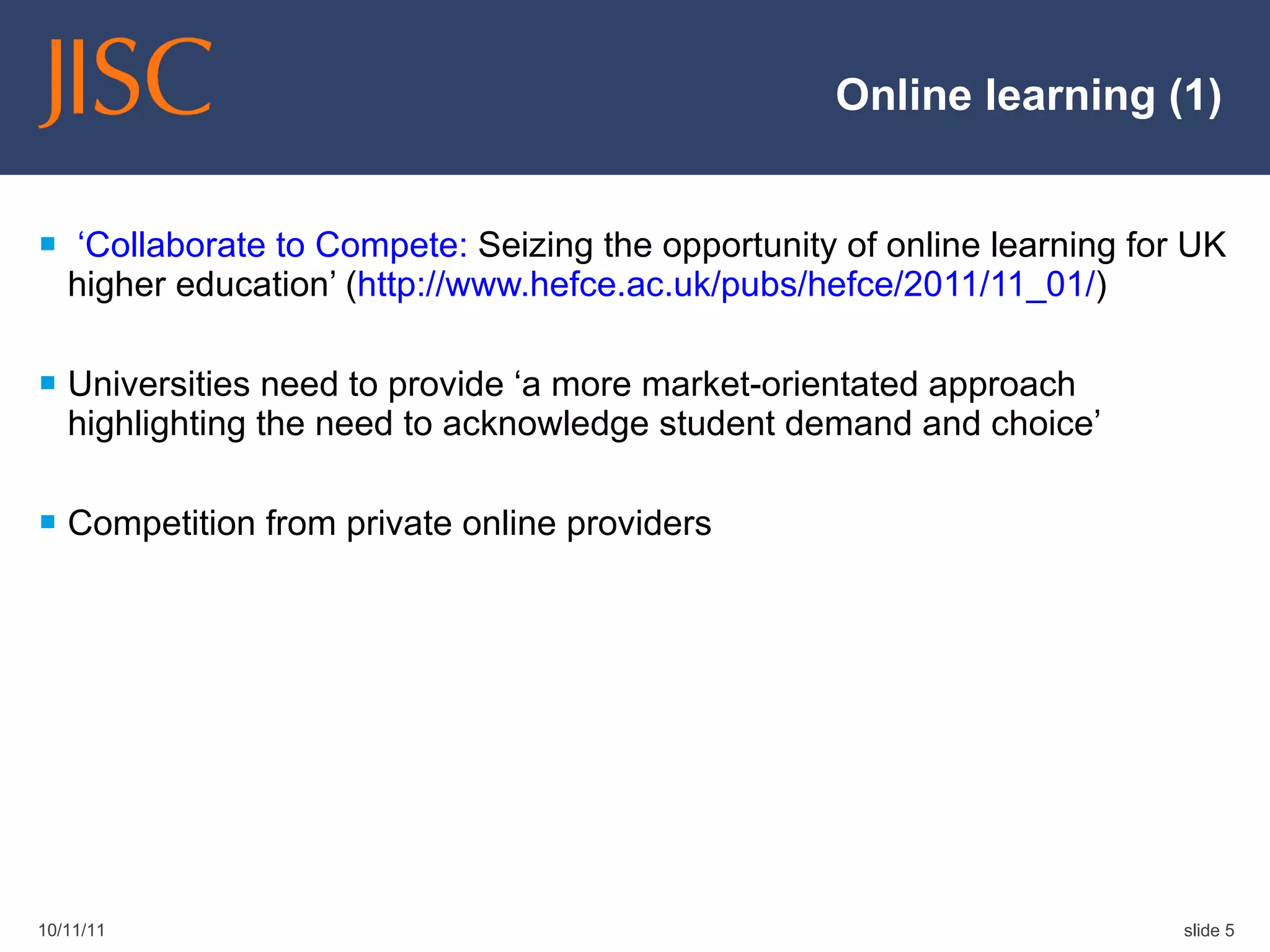 Online learning (1)   ‘Collaborate to Compete:  Seizing the opportunity of online learning for UK higher education’ ( http://www.hefce.ac.uk/pubs/hefce/2011/11_01/ ) Universities need to provide ‘a more market-orientated approach highlighting the need to acknowledge student demand and choice’ Competition from private online providers 10/11/11 slide  