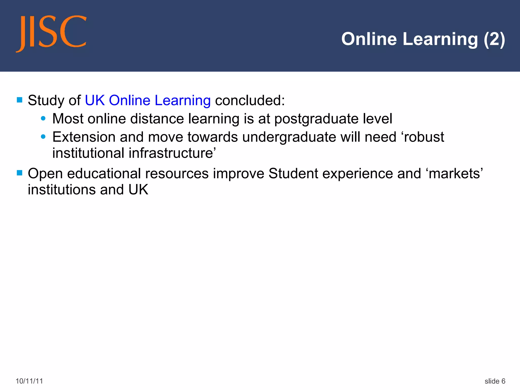 Online Learning (2) Study of  UK Online Learning  concluded: Most online distance learning is at postgraduate level Extension and move towards undergraduate will need ‘robust institutional infrastructure’ Open educational resources improve Student experience and ‘markets’ institutions and UK 10/11/11 slide  