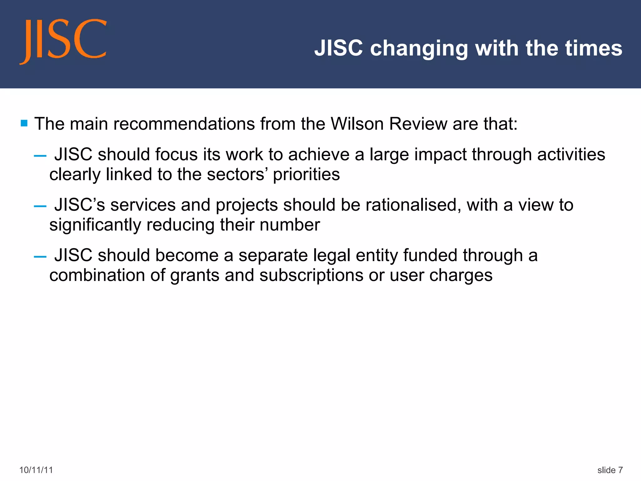 JISC changing with the times The main recommendations from the Wilson Review are that: JISC should focus its work to achieve a large impact through activities clearly linked to the sectors’ priorities  JISC’s services and projects should be rationalised, with a view to significantly reducing their number  JISC should become a separate legal entity funded through a combination of grants and subscriptions or user charges  10/11/11 slide  