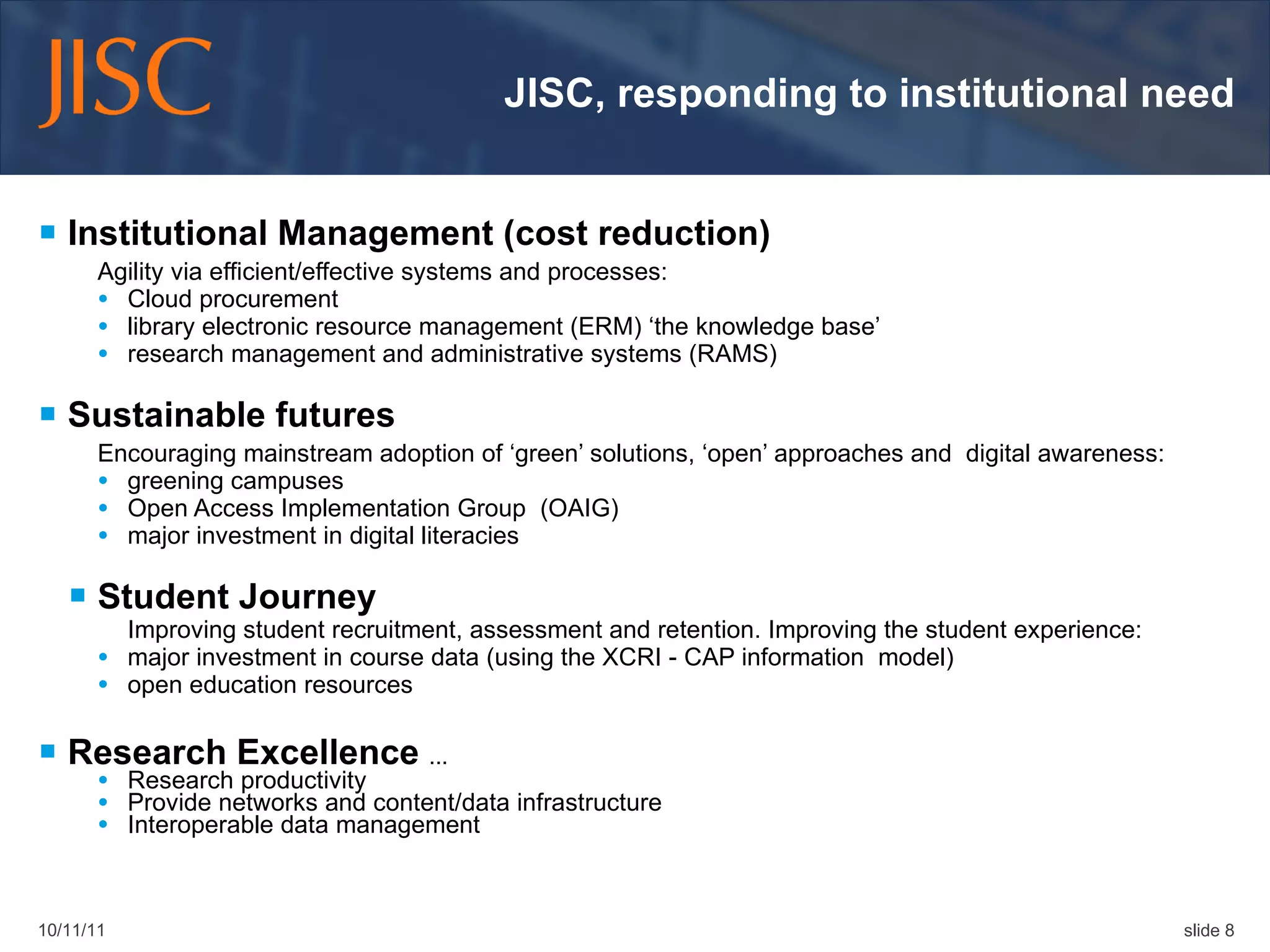 JISC, responding to institutional need Institutional Management (cost reduction) Agility via efficient/effective systems and processes: Cloud procurement library electronic resource management (ERM) ‘the knowledge base’  research management and administrative systems (RAMS) Sustainable futures Encouraging mainstream adoption of ‘green’ solutions, ‘open’ approaches and  digital awareness:  greening campuses Open Access Implementation Group  (OAIG) major investment in digital literacies  Student Journey Improving student recruitment, assessment and retention. Improving the student experience:  major investment in course data (using the XCRI - CAP information  model) open education resources Research Excellence  ...  Research productivity  Provide networks and content/data infrastructure Interoperable data management 10/11/11 slide  