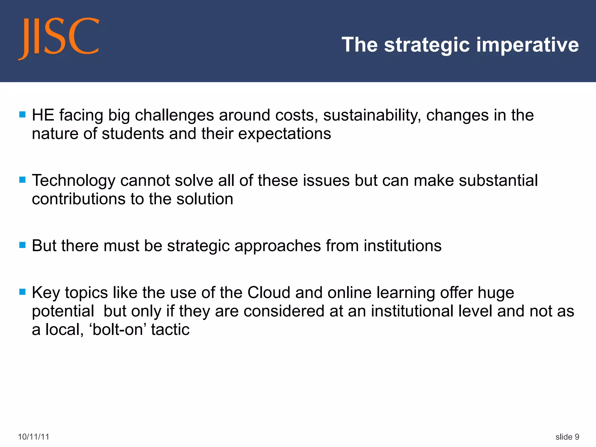 The strategic imperative HE facing big challenges around costs, sustainability, changes in the nature of students and their expectations Technology cannot solve all of these issues but can make substantial contributions to the solution But there must be strategic approaches from institutions  Key topics like the use of the Cloud and online learning offer huge potential  but only if they are considered at an institutional level and not as a local, ‘bolt-on’ tactic 10/11/11 slide  
