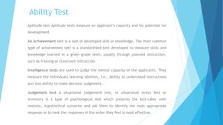 Ability Test
Aptitude test Aptitude tests measure an applicant’s capacity and his potential for
development.
An achievement test is a test of developed skill or knowledge. The most common
type of achievement test is a standardized test developed to measure skills and
knowledge learned in a given grade level, usually through planned instruction,
such as training or classroom instruction.
Intelligence tests are used to judge the mental capacity of the applicants. They
measure the individuals learning abilities, i.e., ability to understand instructions
and also ability to make decision judgement.
Judgement test a situational judgement test, or situational stress test or
inventory is a type of psychological test which presents the test-taker with
realistic, hypothetical scenarios and ask them to identify the most appropriate
response or to rank the responses in the order they feel is most effective.
 