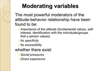 Moderating variables The most powerful moderators of the attitude-behavior relationship have been found to be: Importance  of the attitude (fundamental values, self-interest, identification with the individuals/groups that a person values) Its  specificity Its  accessibility whether there exist: Social pressures Direct experience 