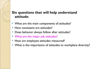 Six questions that will help understand attitude : What are the main components of attitudes? How consistent are attitudes? Does behavior always follow after attitudes? What are the major job attitudes? How are employee attitudes measured? What is the importance of attitudes to workplace diversity? 