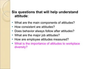 Six questions that will help understand attitude : What are the main components of attitudes? How consistent are attitudes? Does behavior always follow after attitudes? What are the major job attitudes? How are employee attitudes measured? What is the importance of attitudes to workplace diversity? 