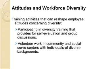 Attitudes and Workforce Diversity Training activities that can reshape employee attitudes concerning diversity: Participating in diversity training that provides for self-evaluation and group discussions. Volunteer work in community and social serve centers with individuals of diverse backgrounds. 