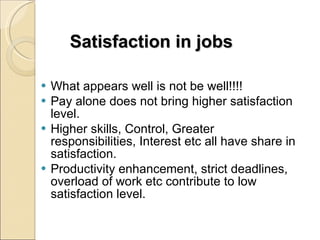 Satisfaction in jobs What appears well is not be well!!!! Pay alone does not bring higher satisfaction level. Higher skills, Control, Greater responsibilities, Interest etc all have share in satisfaction. Productivity enhancement, strict deadlines, overload of work etc contribute to low satisfaction level. 