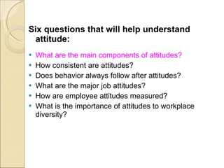 Six questions that will help understand attitude: What are the main components of attitudes? How consistent are attitudes? Does behavior always follow after attitudes? What are the major job attitudes? How are employee attitudes measured? What is the importance of attitudes to workplace diversity? 