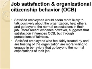 Job satisfaction & organizational citizenship behavior (OCB) Satisfied employees would seem more likely to talk positively about the organization, help others, and go beyond the normal expectations in their job.  More recent evidence however, suggests that satisfaction influences OCB, but through perceptions of fairness. Satisfied employees who feel fairly treated by and are trusting of the organization are more willing to engage in behaviors that go beyond the normal expectations of their job 