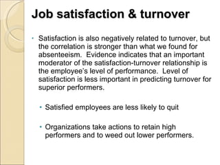 Job satisfaction & turnover Satisfaction is also negatively related to turnover, but the correlation is stronger than what we found for absenteeism.  Evidence indicates that an important moderator of the satisfaction-turnover relationship is the employee’s level of performance.  Level of satisfaction is less important in predicting turnover for superior performers. Satisfied employees are less likely to quit Organizations take actions to retain high performers and to weed out lower performers. 