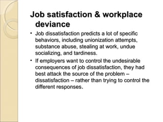 Job satisfaction & workplace deviance Job dissatisfaction predicts a lot of specific behaviors, including unionization attempts, substance abuse, stealing at work, undue socializing, and tardiness. If employers want to control the undesirable consequences of job dissatisfaction, they had best attack the source of the problem – dissatisfaction – rather than trying to control the different responses . 