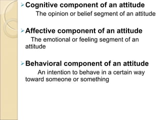 Cognitive component of an attitude   The opinion or belief segment of an attitude Affective component of an attitude The emotional or feeling segment of an attitude Behavioral component of an attitude An intention to behave in a certain way toward someone or something 