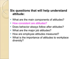 Six questions that will help understand attitude: What are the main components of attitudes? How consistent are attitudes? Does behavior always follow after attitudes? What are the major job attitudes? How are employee attitudes measured? What is the importance of attitudes to workplace diversity? 