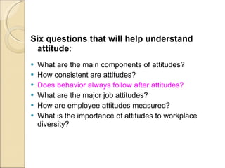 Six questions that will help understand attitude : What are the main components of attitudes? How consistent are attitudes? Does behavior always follow after attitudes? What are the major job attitudes? How are employee attitudes measured? What is the importance of attitudes to workplace diversity? 