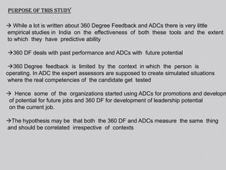   3 organizations are taken In  all  these organizations  competency mapping   was  done  and  the  common  competencies  identified using  behavior indicators.  Tools  were  developed  to  assess  the  competencies.  The competencies were   assessed  for  each  candidate  by  external  assessors  in  an  assessment    centre.  They were  also  assessed  by  their  seniors,  juniors  and  colleagues  on  the     same  competency model  on  specially  designed  tools  to measure  the  very     competencies measured by the assessment centre.  The findings seem to be  valid  irrespective  of  the  nature  of  competencies    assessed  and  across  various categories  of  employee.