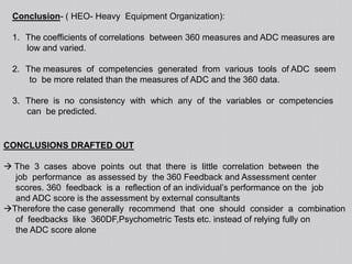  They come to a consensus on  the  assessments  of  each  candidate.  Most  frequently  the  approach  has  been  applied  to individuals  being  considered  for  selection,  promotion,  placement  or  special  trainingHistory of Assessment Centers Assessment Centers methodology are known to have been  used  or  at  least  recommended  to  be  used  by  kings  at  least  1500  years  ago  in  India  as mentioned  in  Kautilya’s  Arthasshastra.Accessing a candidate on the norms of1) observation2) performance3) Appraisal4) assessment by those who know him5) interviewing and other forms of testing etc