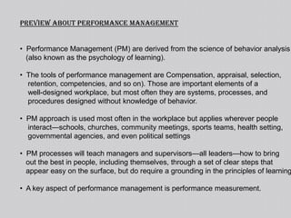 Preview about performance management  Performance Management (PM) are derived from the science of behavior analysis   (also known as the psychology of learning).  The tools of performance management are Compensation, appraisal, selection,    retention, competencies, and so on). Those are important elements of a    well-designed workplace, but most often they are systems, processes, and    procedures designed without knowledge of behavior.  PM approach is used most often in the workplace but applies wherever people    interact—schools, churches, community meetings, sports teams, health setting,    governmental agencies, and even political settings  PM processes will teach managers and supervisors—all leaders—how to bring    out the best in people, including themselves, through a set of clear steps that   appear easy on the surface, but do require a grounding in the principles of learning.  A key aspect of performance management is performance measurement.performance management the stepsSteps taken for grounding in the principles of learning { to take best out of people}1) pinpoint (again, both results and needed behaviors)2) measure (frequently)3) feedback (post so that others can see success steps or track in    other ways so that data becomes the core of decision making4) cons equate (using systematic processes; whenever possible5) evaluate (continuous improvement on how to get better at      bringing out the best in everyone)