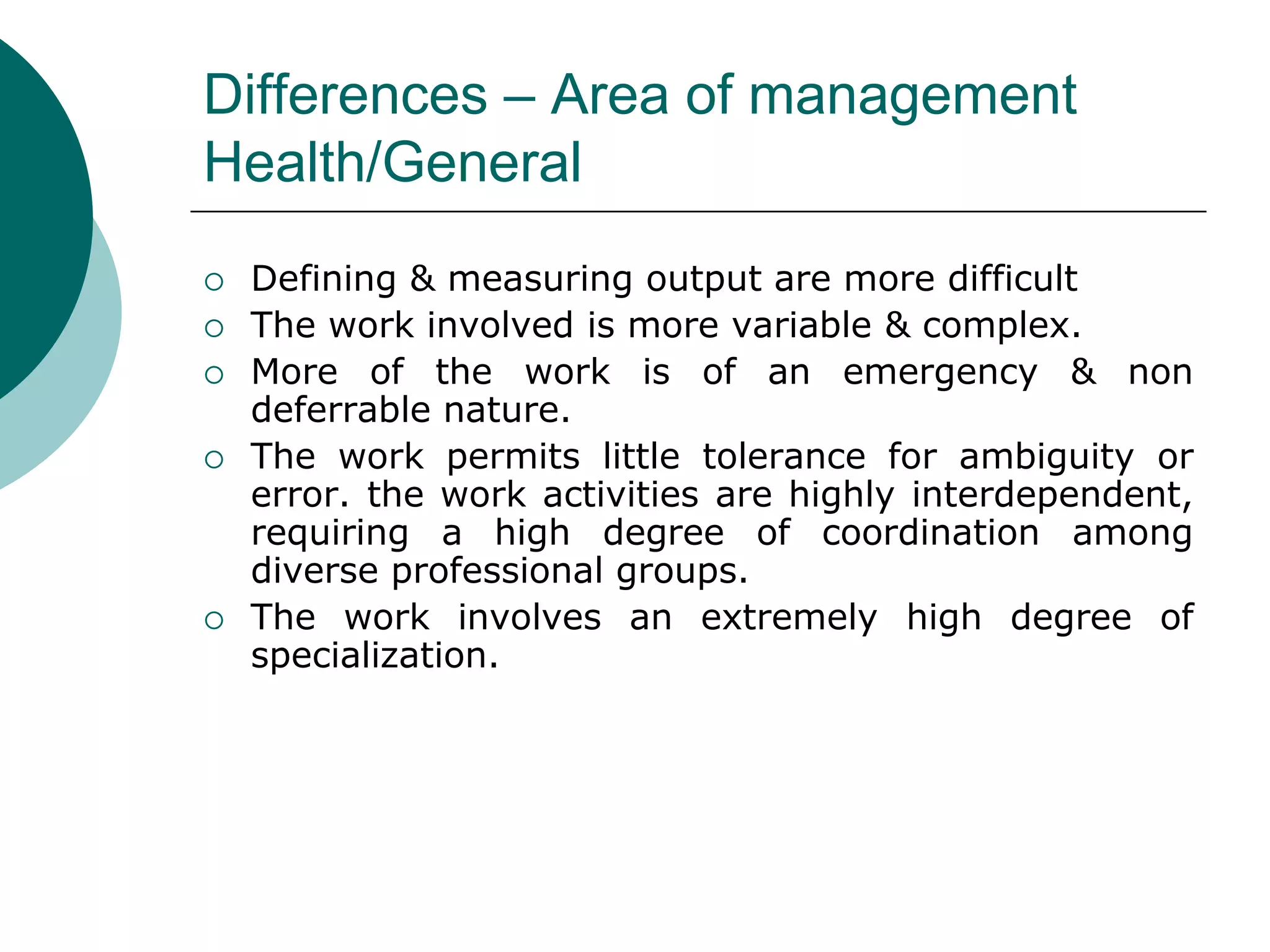 Differences – Area of management
Health/General
 Defining & measuring output are more difficult
 The work involved is more variable & complex.
 More of the work is of an emergency & non
deferrable nature.
 The work permits little tolerance for ambiguity or
error. the work activities are highly interdependent,
requiring a high degree of coordination among
diverse professional groups.
 The work involves an extremely high degree of
specialization.
 