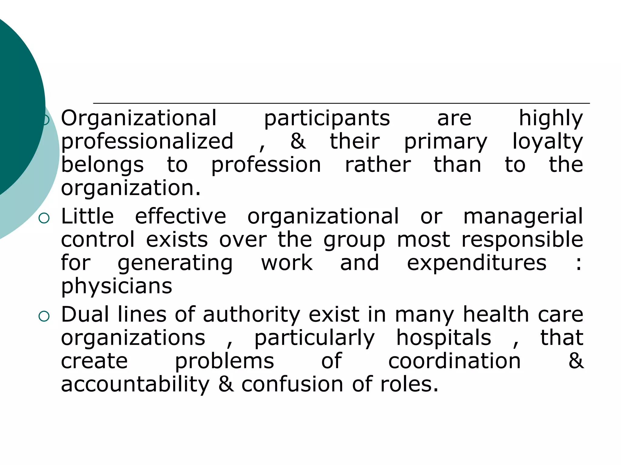  Organizational participants are highly
professionalized , & their primary loyalty
belongs to profession rather than to the
organization.
 Little effective organizational or managerial
control exists over the group most responsible
for generating work and expenditures :
physicians
 Dual lines of authority exist in many health care
organizations , particularly hospitals , that
create problems of coordination &
accountability & confusion of roles.
 