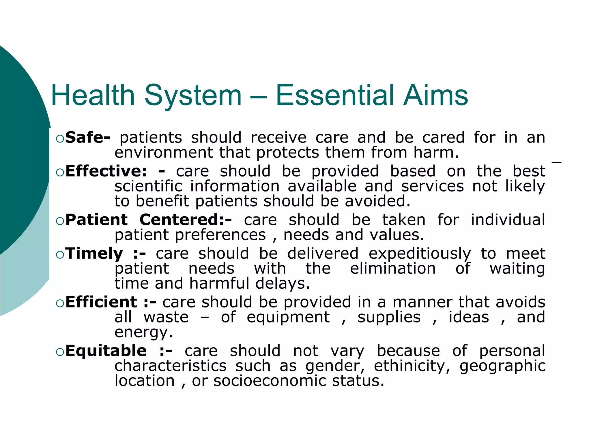 Health System – Essential Aims
Safe- patients should receive care and be cared for in an
environment that protects them from harm.
Effective: - care should be provided based on the best
scientific information available and services not likely
to benefit patients should be avoided.
Patient Centered:- care should be taken for individual
patient preferences , needs and values.
Timely :- care should be delivered expeditiously to meet
patient needs with the elimination of waiting
time and harmful delays.
Efficient :- care should be provided in a manner that avoids
all waste – of equipment , supplies , ideas , and
energy.
Equitable :- care should not vary because of personal
characteristics such as gender, ethinicity, geographic
location , or socioeconomic status.
 