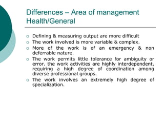 Differences – Area of management
Health/General
 Defining & measuring output are more difficult
 The work involved is more variable & complex.
 More of the work is of an emergency & non
deferrable nature.
 The work permits little tolerance for ambiguity or
error. the work activities are highly interdependent,
requiring a high degree of coordination among
diverse professional groups.
 The work involves an extremely high degree of
specialization.
 