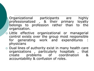  Organizational participants are highly
professionalized , & their primary loyalty
belongs to profession rather than to the
organization.
 Little effective organizational or managerial
control exists over the group most responsible
for generating work and expenditures :
physicians
 Dual lines of authority exist in many health care
organizations , particularly hospitals , that
create problems of coordination &
accountability & confusion of roles.
 
