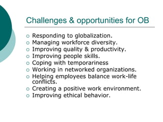 Challenges & opportunities for OB
 Responding to globalization.
 Managing workforce diversity.
 Improving quality & productivity.
 Improving people skills.
 Coping with temporariness
 Working in networked organizations.
 Helping employees balance work-life
conflicts.
 Creating a positive work environment.
 Improving ethical behavior.
 