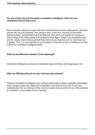 FAQ (frequently asked questions)




You are not the only one interested in competitive intelligence. What can your
competitors find out about you?




Most companies release too much information whereas their business, trade partner, fabrication
secrets (etc) must be protected. The company must, all the time, evaluate its information
disclosing policy. Confidentiality has to be kept both from within and outside the company in
order to keep all its market assets and competitive advantages. Indeed, your competitors can,
and will, employ many tricks to get what they need and your business can be, more than ever,
in danger. Thus, it is very important for any company to integrate not only an offensive, but also
a defensive competitive intelligence policy.




What are the differences between CI and espionage?




Competitive Intelligence practices are completely legal and ethical, while espionage is not.




What can OBI-Consulting do for your business improvement?




Thanks to Competitive Intelligence your company will be able to obtain competitive advantages.
If your company lacks time, resources or expertise, if you want to focus only on your core
competencies; then our services will be more than useful and convenient for you. We guarantee
our neutrality in every aspect of our co-working




                                                                                               1/1
 