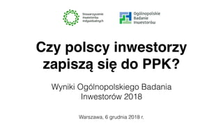Warszawa, 6 grudnia 2018 r.
Czy polscy inwestorzy
zapiszą się do PPK?
Wyniki Ogólnopolskiego Badania
Inwestorów 2018
 