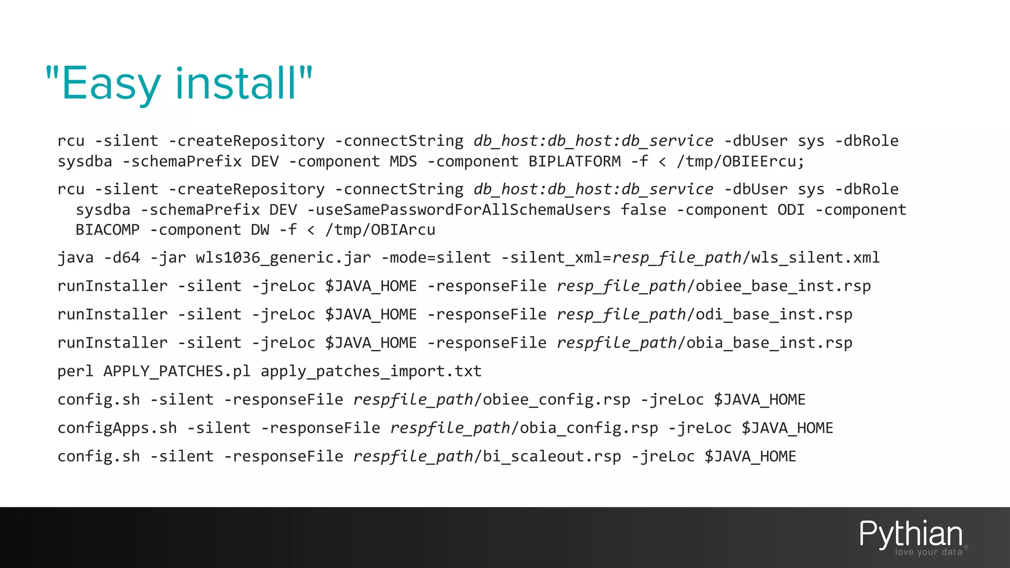 "Easy install"
rcu -silent -createRepository -connectString db_host:db_host:db_service -dbUser sys -dbRole
sysdba -schemaPrefix DEV -component MDS -component BIPLATFORM -f < /tmp/OBIEErcu;
rcu -silent -createRepository -connectString db_host:db_host:db_service -dbUser sys -dbRole
sysdba -schemaPrefix DEV -useSamePasswordForAllSchemaUsers false -component ODI -component
BIACOMP -component DW -f < /tmp/OBIArcu
java -d64 -jar wls1036_generic.jar -mode=silent -silent_xml=resp_file_path/wls_silent.xml
runInstaller -silent -jreLoc $JAVA_HOME -responseFile resp_file_path/obiee_base_inst.rsp
runInstaller -silent -jreLoc $JAVA_HOME -responseFile resp_file_path/odi_base_inst.rsp
runInstaller -silent -jreLoc $JAVA_HOME -responseFile respfile_path/obia_base_inst.rsp
perl APPLY_PATCHES.pl apply_patches_import.txt
config.sh -silent -responseFile respfile_path/obiee_config.rsp -jreLoc $JAVA_HOME
configApps.sh -silent -responseFile respfile_path/obia_config.rsp -jreLoc $JAVA_HOME
config.sh -silent -responseFile respfile_path/bi_scaleout.rsp -jreLoc $JAVA_HOME
 
