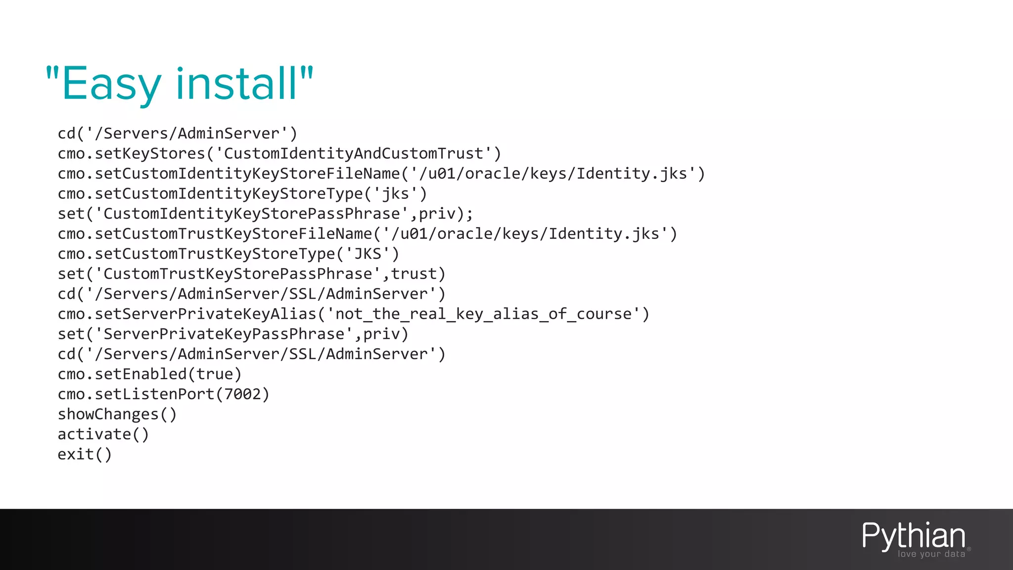 "Easy install"
cd('/Servers/AdminServer')
cmo.setKeyStores('CustomIdentityAndCustomTrust')
cmo.setCustomIdentityKeyStoreFileName('/u01/oracle/keys/Identity.jks')
cmo.setCustomIdentityKeyStoreType('jks')
set('CustomIdentityKeyStorePassPhrase',priv);
cmo.setCustomTrustKeyStoreFileName('/u01/oracle/keys/Identity.jks')
cmo.setCustomTrustKeyStoreType('JKS')
set('CustomTrustKeyStorePassPhrase',trust)
cd('/Servers/AdminServer/SSL/AdminServer')
cmo.setServerPrivateKeyAlias('not_the_real_key_alias_of_course')
set('ServerPrivateKeyPassPhrase',priv)
cd('/Servers/AdminServer/SSL/AdminServer')
cmo.setEnabled(true)
cmo.setListenPort(7002)
showChanges()
activate()
exit()
 