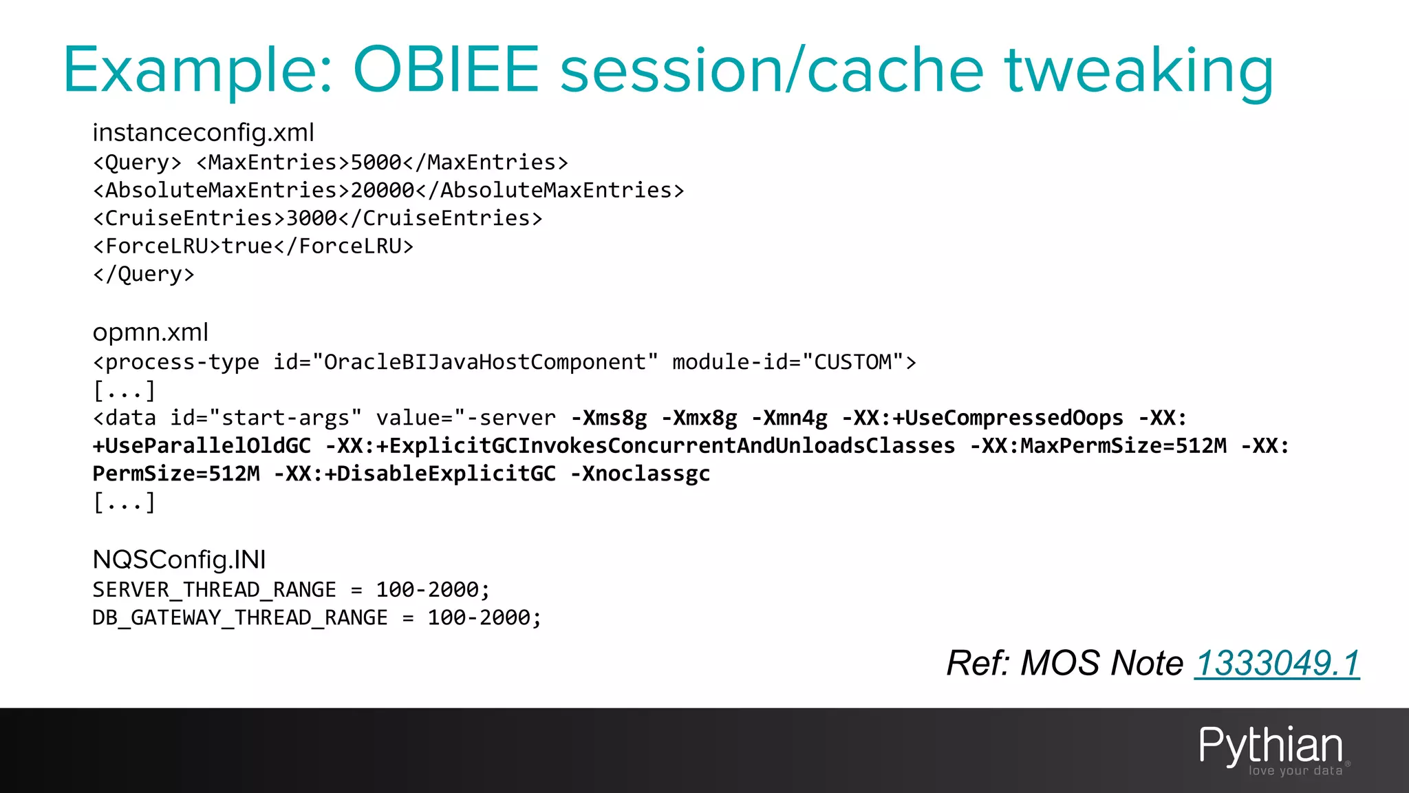 Example: OBIEE session/cache tweaking
Ref: MOS Note 1333049.1
instanceconfig.xml
<Query> <MaxEntries>5000</MaxEntries>
<AbsoluteMaxEntries>20000</AbsoluteMaxEntries>
<CruiseEntries>3000</CruiseEntries>
<ForceLRU>true</ForceLRU>
</Query>
opmn.xml
<process-type id="OracleBIJavaHostComponent" module-id="CUSTOM">
[...]
<data id="start-args" value="-server -Xms8g -Xmx8g -Xmn4g -XX:+UseCompressedOops -XX:
+UseParallelOldGC -XX:+ExplicitGCInvokesConcurrentAndUnloadsClasses -XX:MaxPermSize=512M -XX:
PermSize=512M -XX:+DisableExplicitGC -Xnoclassgc
[...]
NQSConfig.INI
SERVER_THREAD_RANGE = 100-2000;
DB_GATEWAY_THREAD_RANGE = 100-2000;
 