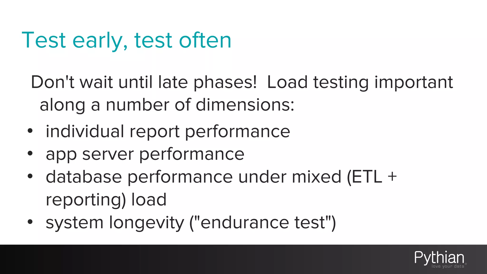 Test early, test often
Don't wait until late phases! Load testing important
along a number of dimensions:
• individual report performance
• app server performance
• database performance under mixed (ETL +
reporting) load
• system longevity ("endurance test")
 