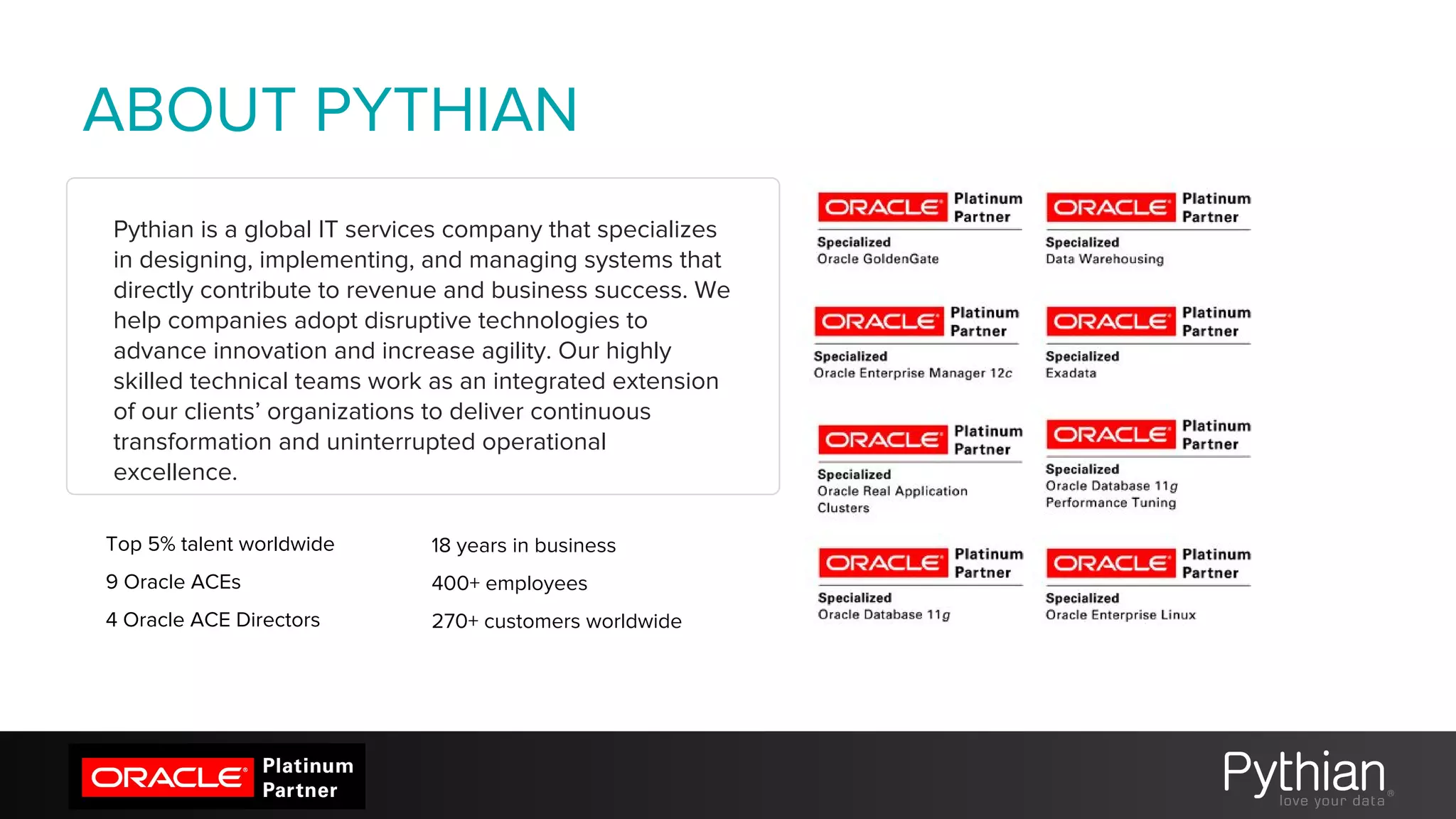 Pythian is a global IT services company that specializes
in designing, implementing, and managing systems that
directly contribute to revenue and business success. We
help companies adopt disruptive technologies to
advance innovation and increase agility. Our highly
skilled technical teams work as an integrated extension
of our clients’ organizations to deliver continuous
transformation and uninterrupted operational
excellence.
ABOUT PYTHIAN
Top 5% talent worldwide
9 Oracle ACEs
4 Oracle ACE Directors
18 years in business
400+ employees
270+ customers worldwide
 