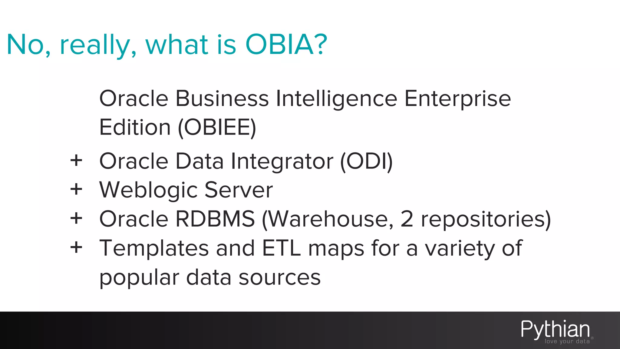 No, really, what is OBIA?
Oracle Business Intelligence Enterprise
Edition (OBIEE)
+ Oracle Data Integrator (ODI)
+ Weblogic Server
+ Oracle RDBMS (Warehouse, 2 repositories)
+ Templates and ETL maps for a variety of
popular data sources
 