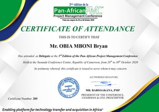 CERTIFICATE OF ATTENDANCE
THIS IS TO CERTIFY THAT
Has attended as Delegate at the 3rd
Edition of the Pan-African Project Management Conference
Held at the Yaounde Conference Centre, Republic of Cameroon, from 28th
to 30th
October 2020
In testimony whereof, this certificate is issued to serve whom it may concern.
(AUTHORIZED SIGNATURE)
MR. BABISSAKANA, PMP
PRESIDENT OF THE CONFERENCE,
CHAIRMAN & CEO, PRESCRIPTORCertificate Number: 205
Mr. OBIA MBONI Bryan
 