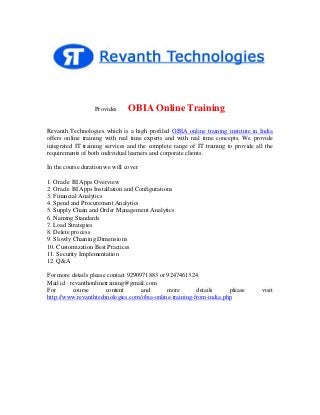 Provides

OBIA Online Training

Revanth Technologies which is a high profiled OBIA online training institute in India
offers online training with real time experts and with real time concepts. We provide
integrated IT training services and the complete range of IT training to provide all the
requirements of both individual learners and corporate clients.
In the course duration we will cover
1. Oracle BI Apps Overview
2. Oracle BI Apps Installation and Configurations
3. Financial Analytics
4. Spend and Procurement Analytics
5. Supply Chain and Order Management Analytics
6. Naming Standards
7. Load Strategies
8. Delete process
9. Slowly Chaining Dimensions
10. Customization Best Practices
11. Security Implementation
12. Q&A
For more details please contact 9290971883 or 9247461324.
Mail id : revanthonlinetraining@gmail.com
For
course
content
and
more
details
please
http://www.revanthtechnologies.com/obia-online-training-from-india.php

visit

 